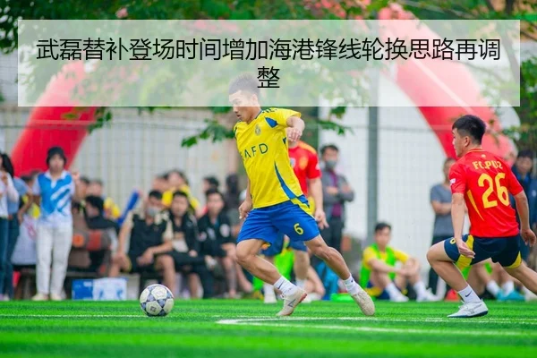 武磊替补登场时间增加海港锋线轮换思路再调整