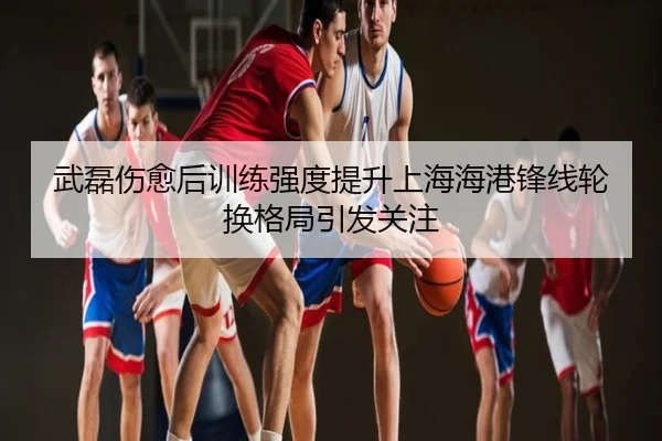 武磊伤愈后训练强度提升上海海港锋线轮换格局引发关注