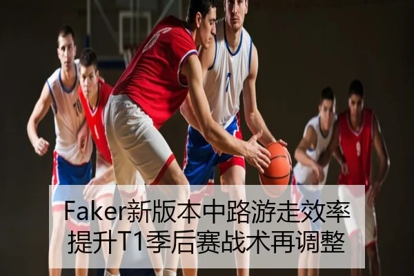 Faker新版本中路游走效率提升T1季后赛战术再调整