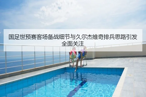 国足世预赛客场备战细节与久尔杰维奇排兵思路引发全面关注