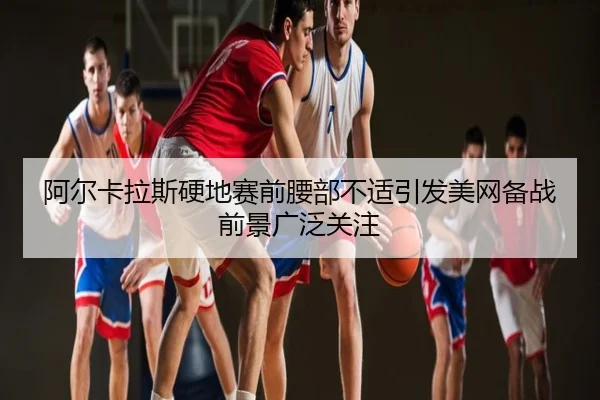 阿尔卡拉斯硬地赛前腰部不适引发美网备战前景广泛关注