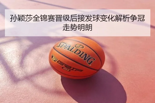 孙颖莎全锦赛晋级后接发球变化解析争冠走势明朗