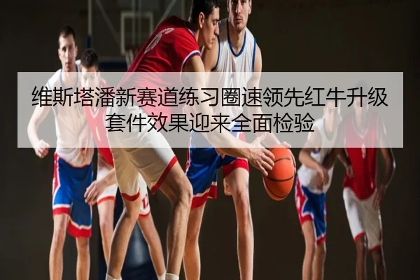 维斯塔潘新赛道练习圈速领先红牛升级套件效果迎来全面检验